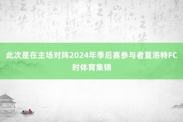 此次是在主场对阵2024年季后赛参与者夏洛特FC时体育集锦