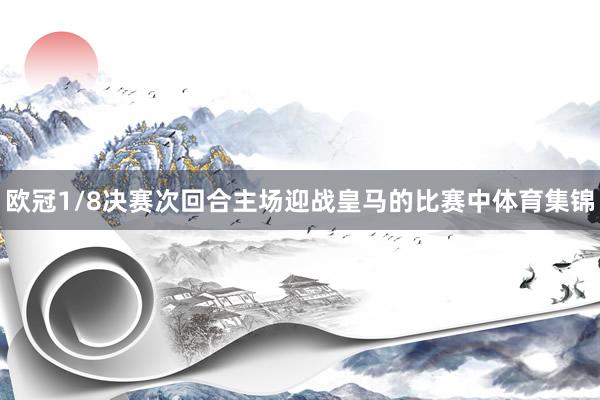 欧冠1/8决赛次回合主场迎战皇马的比赛中体育集锦