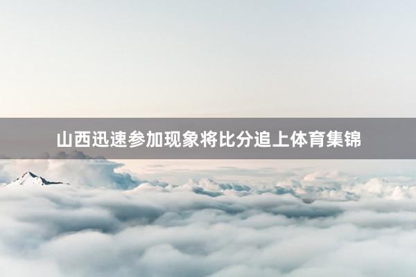 山西迅速参加现象将比分追上体育集锦