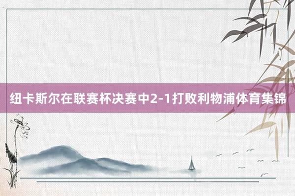 纽卡斯尔在联赛杯决赛中2-1打败利物浦体育集锦