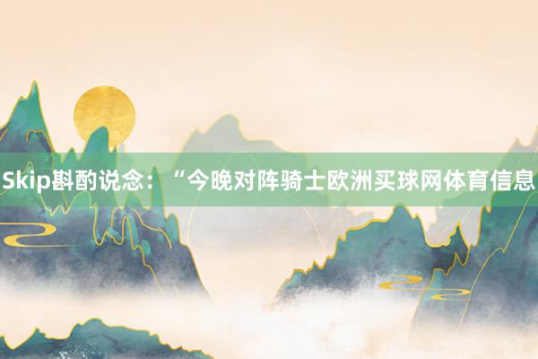 Skip斟酌说念：“今晚对阵骑士欧洲买球网体育信息