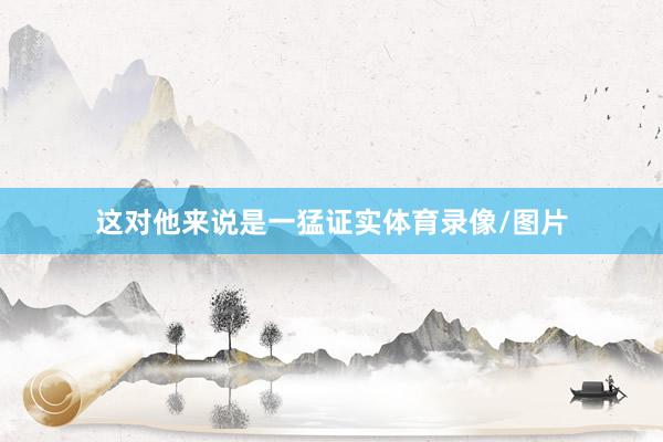 这对他来说是一猛证实体育录像/图片