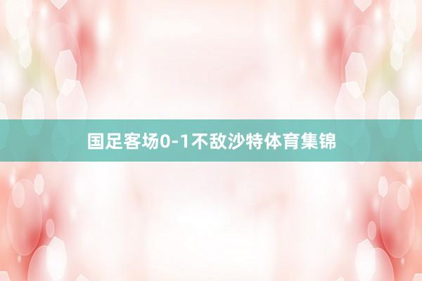 国足客场0-1不敌沙特体育集锦