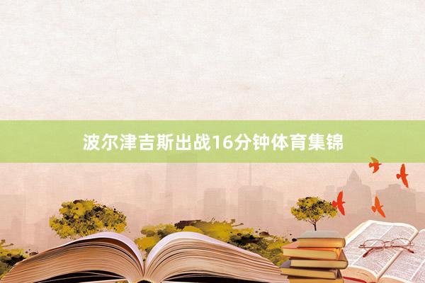 波尔津吉斯出战16分钟体育集锦