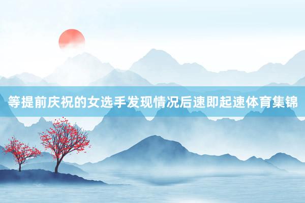等提前庆祝的女选手发现情况后速即起速体育集锦
