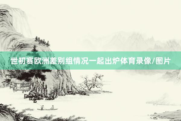 世初赛欧洲差别组情况一起出炉体育录像/图片