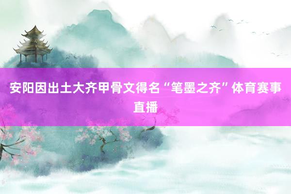 安阳因出土大齐甲骨文得名“笔墨之齐”体育赛事直播