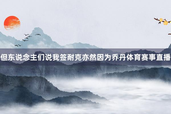 但东说念主们说我签耐克亦然因为乔丹体育赛事直播