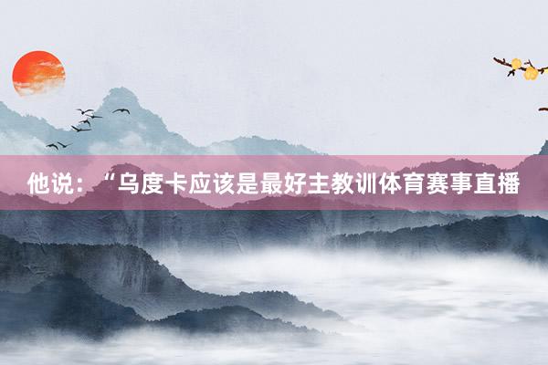 他说：“乌度卡应该是最好主教训体育赛事直播