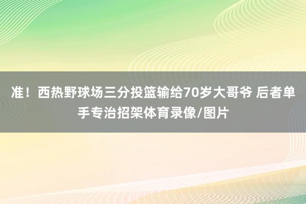 准！西热野球场三分投篮输给70岁大哥爷 后者单手专治招架体育录像/图片
