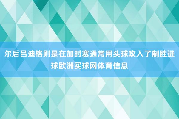 尔后吕迪格则是在加时赛通常用头球攻入了制胜进球欧洲买球网体育信息