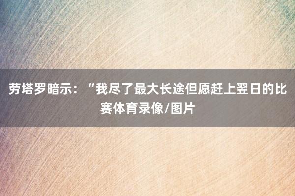 劳塔罗暗示：“我尽了最大长途但愿赶上翌日的比赛体育录像/图片