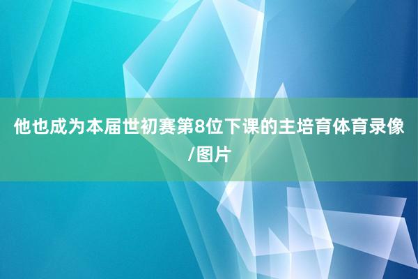他也成为本届世初赛第8位下课的主培育体育录像/图片