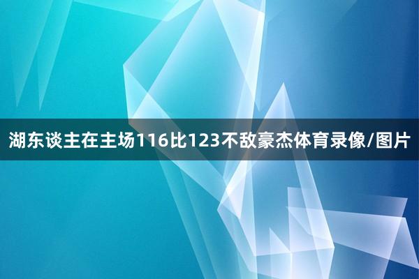 湖东谈主在主场116比123不敌豪杰体育录像/图片