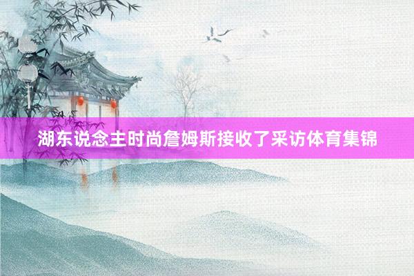 湖东说念主时尚詹姆斯接收了采访体育集锦