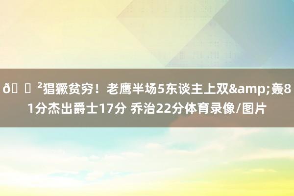 😲猖獗贫穷！老鹰半场5东谈主上双&轰81分杰出爵士17分 乔治22分体育录像/图片