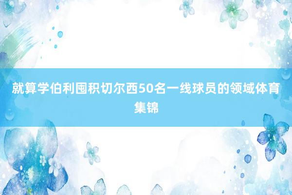 就算学伯利囤积切尔西50名一线球员的领域体育集锦