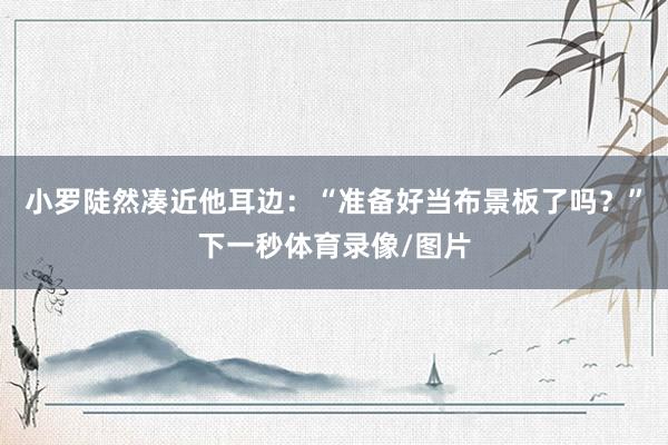 小罗陡然凑近他耳边：“准备好当布景板了吗？”下一秒体育录像/图片