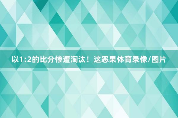 以1:2的比分惨遭淘汰！这恶果体育录像/图片