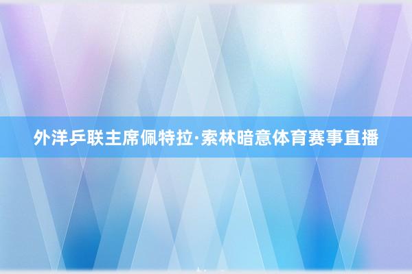 外洋乒联主席佩特拉·索林暗意体育赛事直播