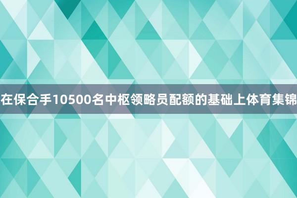 在保合手10500名中枢领略员配额的基础上体育集锦