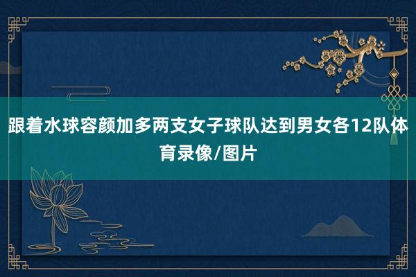 跟着水球容颜加多两支女子球队达到男女各12队体育录像/图片