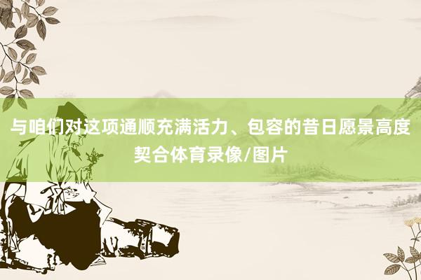 与咱们对这项通顺充满活力、包容的昔日愿景高度契合体育录像/图片