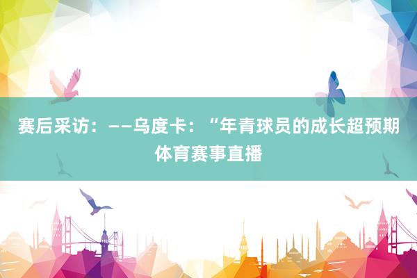 赛后采访：——乌度卡：“年青球员的成长超预期体育赛事直播