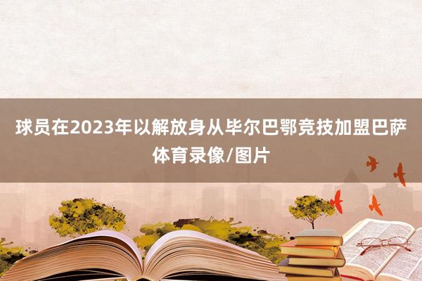 球员在2023年以解放身从毕尔巴鄂竞技加盟巴萨体育录像/图片