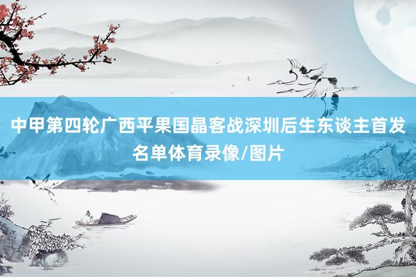 中甲第四轮广西平果国晶客战深圳后生东谈主首发名单体育录像/图片