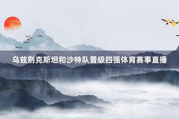 乌兹别克斯坦和沙特队晋级四强体育赛事直播