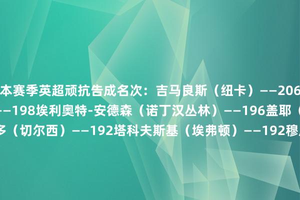 本赛季英超顽抗告成名次：吉马良斯（纽卡）——206塞梅尼奥（伯恩茅斯）——198埃利奥特-安德森（诺丁汉丛林）——196盖耶（埃弗顿）——192凯塞多（切尔西）——192塔科夫斯基（埃弗顿）——192穆尼奥斯（水晶宫）——186马兹拉维（曼联）——182努里（狼队）——179马特乌斯-费尔南德斯（南安普顿）——176    体育集锦