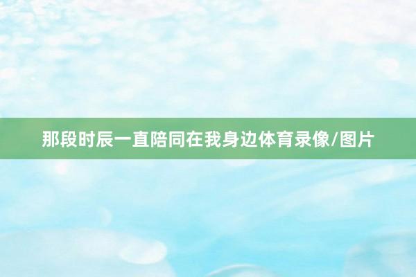 那段时辰一直陪同在我身边体育录像/图片