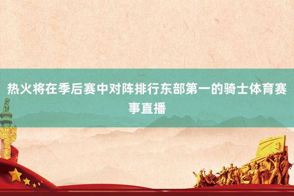 热火将在季后赛中对阵排行东部第一的骑士体育赛事直播