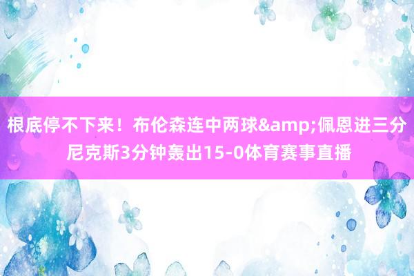 根底停不下来！布伦森连中两球&佩恩进三分 尼克斯3分钟轰出15-0体育赛事直播