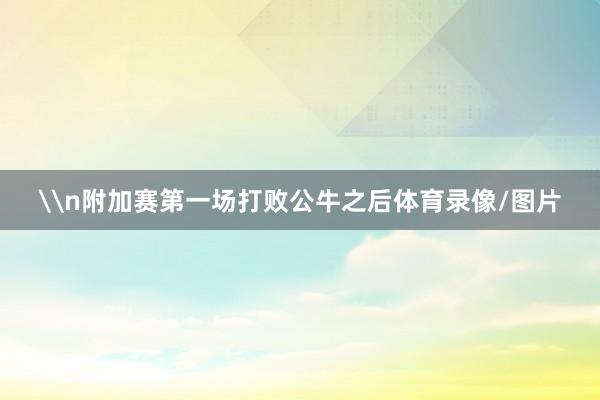 \n附加赛第一场打败公牛之后体育录像/图片
