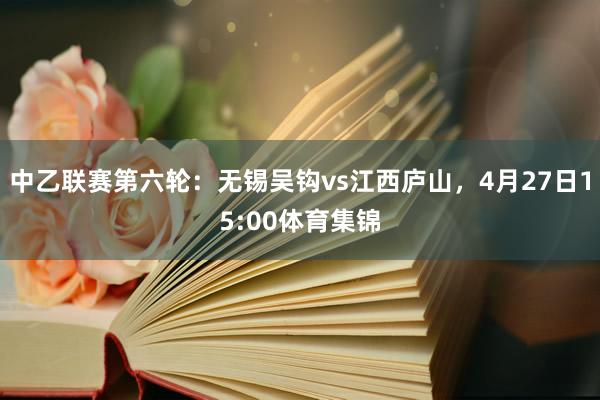 中乙联赛第六轮：无锡吴钩vs江西庐山，4月27日15:00体育集锦