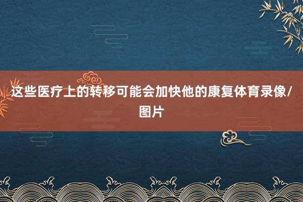 这些医疗上的转移可能会加快他的康复体育录像/图片