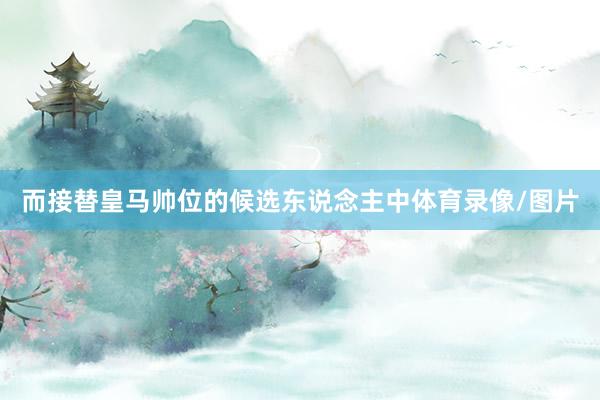 而接替皇马帅位的候选东说念主中体育录像/图片