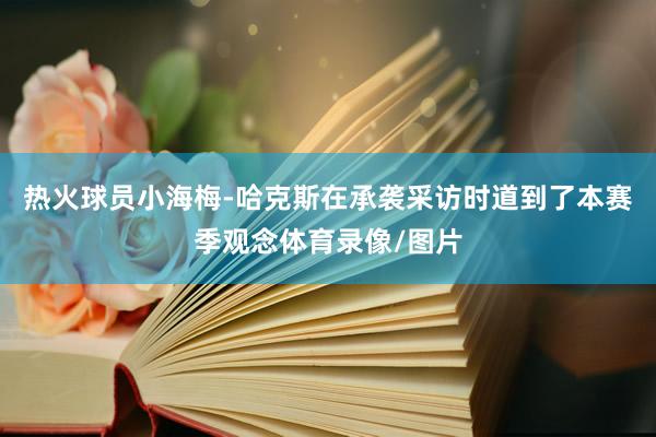 热火球员小海梅-哈克斯在承袭采访时道到了本赛季观念体育录像/图片