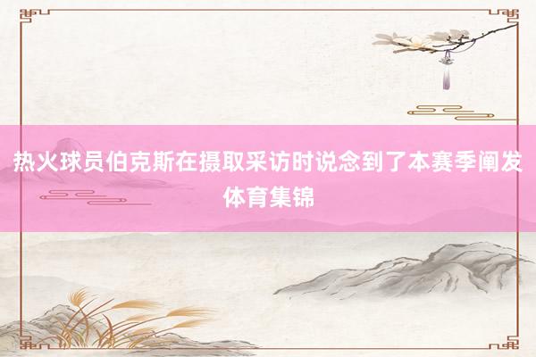 热火球员伯克斯在摄取采访时说念到了本赛季阐发体育集锦
