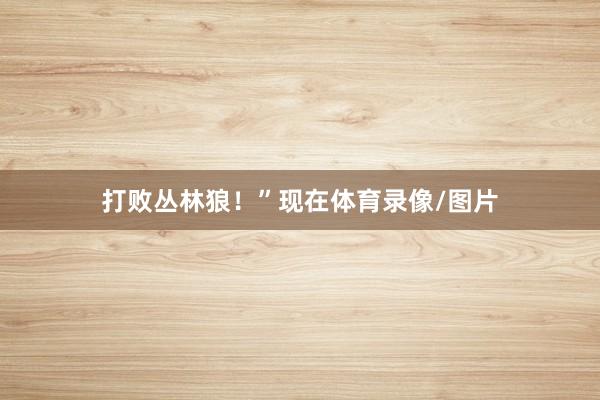 打败丛林狼！”　　现在体育录像/图片
