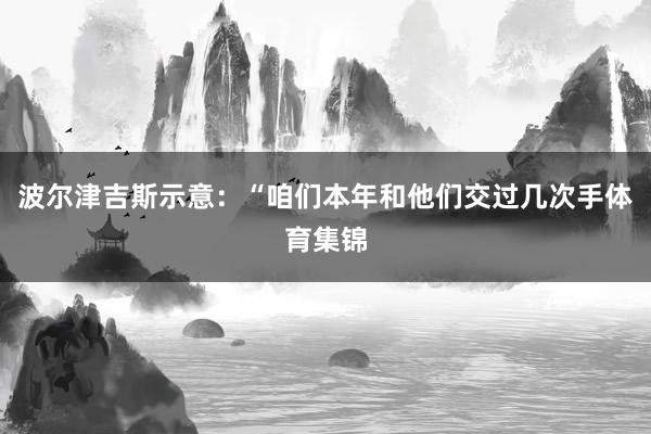 波尔津吉斯示意：“咱们本年和他们交过几次手体育集锦