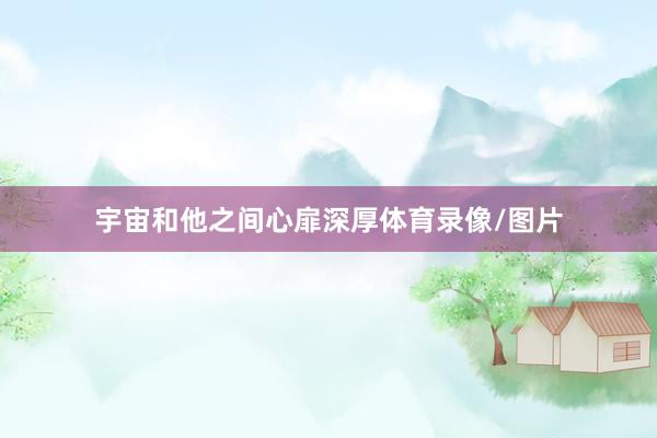 宇宙和他之间心扉深厚体育录像/图片