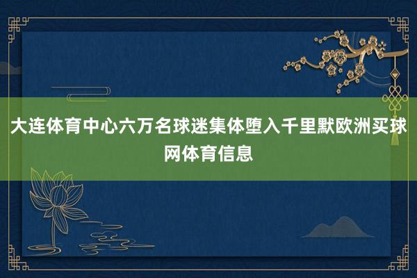 大连体育中心六万名球迷集体堕入千里默欧洲买球网体育信息