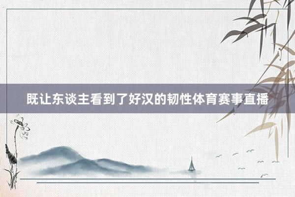 既让东谈主看到了好汉的韧性体育赛事直播