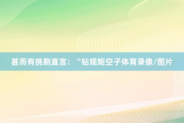 甚而有挑剔直言：“钻规矩空子体育录像/图片