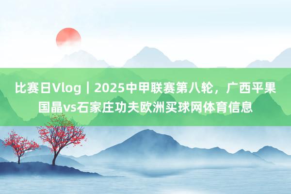 比赛日Vlog｜2025中甲联赛第八轮，广西平果国晶vs石家庄功夫欧洲买球网体育信息