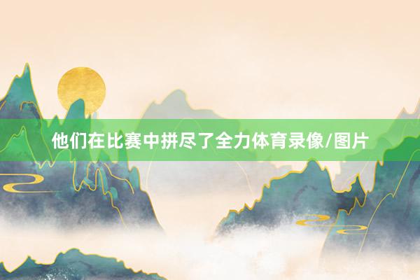 他们在比赛中拼尽了全力体育录像/图片