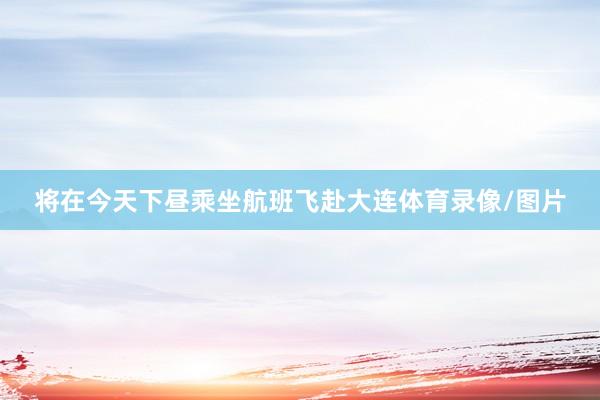将在今天下昼乘坐航班飞赴大连体育录像/图片